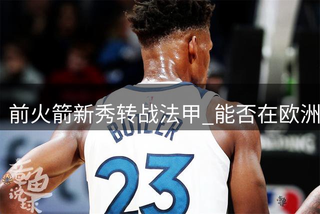 前火箭新秀转战法甲 能否在欧洲篮坛迎来新生？