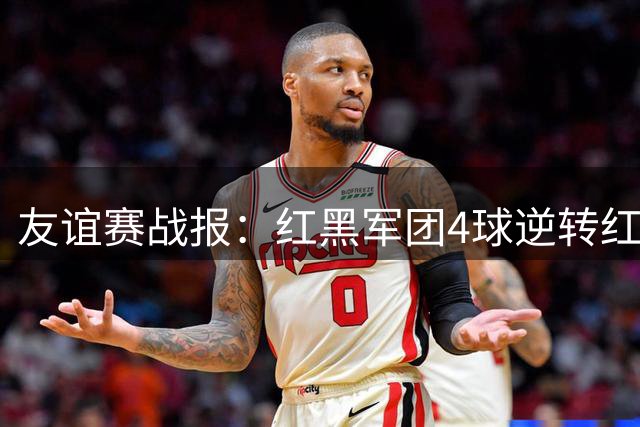 友谊赛战报：红黑军团4球逆转红魔 拉莫斯闪耀全场