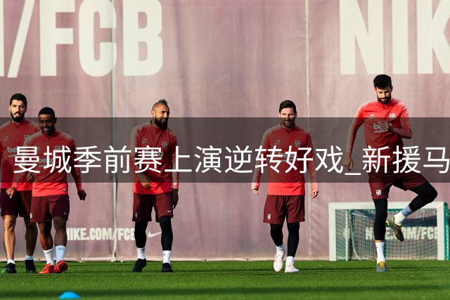 曼城季前赛上演逆转好戏 新援马尔穆什2分钟2球击溃马竞