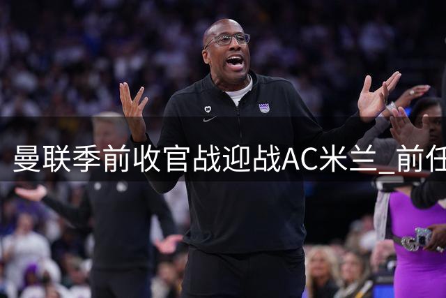 曼联季前收官战迎战AC米兰 前任主帅阿莫林反戈旧主