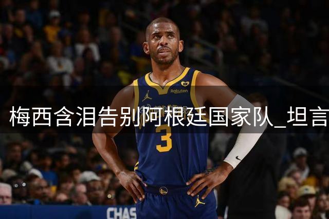 梅西含泪告别阿根廷国家队 坦言已为蓝白战袍倾尽所有