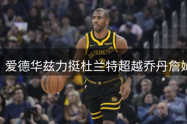 爱德华兹力挺杜兰特超越乔丹詹姆斯引热议