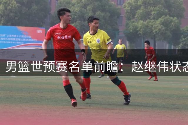 男篮世预赛名单前瞻：赵继伟状态堪忧恐无缘12人阵容