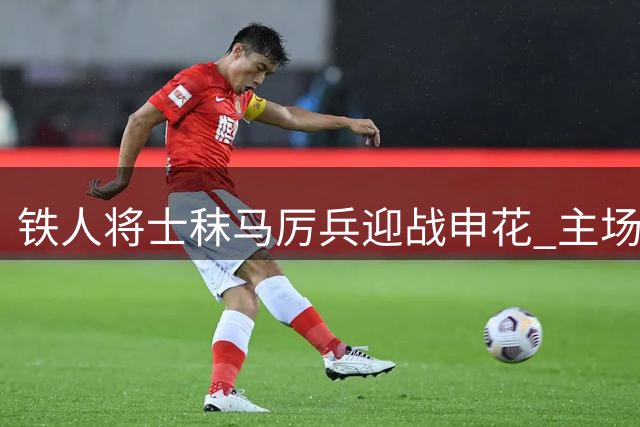 铁人将士秣马厉兵迎战申花 主场对决见证老牌劲旅交锋
