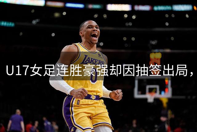 U17女足连胜豪强却因抽签出局，竞技公平性引质疑